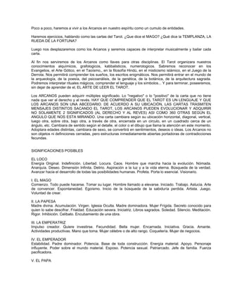 Poco a poco, haremos a vivir a los Arcanos en nuestro espíritu como un cumulo de entidades.

Haremos ejercicios, hablando como las cartas del Tarot. ¿Que dice el MAGO? ¿Qué dice la TEMPLANZA, LA
RUEDA DE LA FORTUNA?

Luego nos desplazaremos como los Arcanos y seremos capaces de interpretar musicalmente y bailar cada
carta.

Al fin nos serviremos de los Arcanos como llaves para otras disciplinas. El Tarot organizara nuestros
conocimientos alquímicos, grafologicos, kabbalisticos, numerologicos. Sabremos reconocer en los
Evangelios, el Arte Gótico, en el Taoísmo,, en la filosofía Hindú, en el misticismo islámico, en el Juego de la
Derrota. Nos permitirá comprender los sueños, los escritos enigmáticos. Nos permitirá entrar en el mundo de
la arqueología, de la poesía, del psicoanálisis, de la genética, de la botánica, de la arquitectura sagrada.
Podremos interpretar rituales mágicos, comprender el lenguaje y los símbolos... Y para terminar, poseeremos,
sin dejar de aprender de el, EL ARTE DE LEER EL TAROT.

Los ARCANOS pueden adquirir múltiples significado. Lo "negativo" o lo "positivo" de la carta que no tiene
nada que ver al derecho y al revés. HAY QUE COMPRENDER QUE EL TAROT ES UN LENGUAJE Y QUE
LOS ARCANOS SON UNA ABCEDARIO. DE ACUERDO A SU UBICACIÓN, LAS CARTAS TRASMITEN
MENSAJES DISTINTOS SACANDO EL TAROT, LOS ARCANOS PUEDEN EVOLUCIONAR Y ADQUIRIR
NO SOLAMENTE 2 SIGNIFICADOS (AL DERECHO Y AL REVES) ASI COMO 360 OTRAS SEGÚN EL
ANGULO QUE NOS ESTA MIRANDO. Una carta cambiara según su ubicación horizontal, diagonal, vertical,
luego otra, sobre otra, bajo otra, a través de otra, encerrada en un circulo, en un cuadrado cerca de un
ángulo, etc. Cambiara de sentido según el detalle, el color o el dibujo que llama la atención en este momento.
Adoptara edades distintas, cambiara de sexo, se convertirá en sentimientos, deseos o ideas. Los Arcanos no
son objetos ni definiciones cerradas, pero estructuras inmediatamente abiertas portadoras de contradicciones
fecundas.


SIGNIFICACIONES POSIBLES

EL LOCO
Energía Original. Indefinición. Libertad. Locura. Caos. Hombre que marcha hacia la evolución. Nómada.
Anarquía. Deseo. Dimensión Infinita. Delirio. Aspiración a la luz y a la vida eterna. Búsqueda de la verdad.
Avanzar hacia el desarrollo de todas las posibilidades humanas. Profeta. Porta lo esencial. Visionario.

I. EL MAGO
Comienzo. Todo puede hacerse. Tomar su lugar. Hombre llamado a elevarse. Iniciado. Trabajo. Astucia. Arte
de convencer. Espontaneidad. Egoísmo. Inicio de la búsqueda de la sabiduría perdida. Artista. Juego.
Voluntad de crear.

II. LA PAPESA
Madre divina. Acumulación. Virgen. Iglesia Oculta. Madre dominadora. Mujer Frígida. Secreto conocido para
quien lo sabe descifrar. Frialdad. Educación severa. Iniciatriz. Libros sagrados. Soledad. Silencio. Meditación.
Rigor. Inhibición. Celibato. Encubamiento de una obra.

III. LA EMPERATRIZ
Impulso creador. Quiere investirse. Fecundidad. Bella mujer. Encarnada. Iniciativa. Gracia. Amante.
Actividades productivas. Mano que toma. Mujer célebre o de alto rango. Coquetería. Mujer de negocios.

IV. EL EMPERADOR
Estabilidad. Padre dominador. Potencia. Base de toda construcción. Energía material. Apoyo. Personaje
influyente. Poder sobre el mundo material. Esposo. Potencia sexual. Patriarcado. Jefe de familia. Fuerza
pacificadora.

V. EL PAPA
 