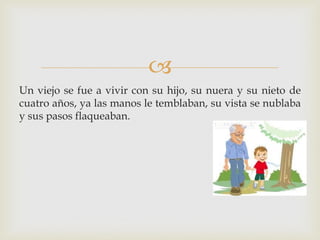
Un viejo se fue a vivir con su hijo, su nuera y su nieto de
cuatro años, ya las manos le temblaban, su vista se nublaba
y sus pasos flaqueaban.
 