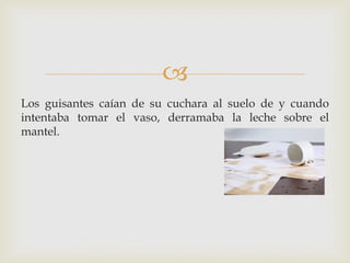 
Los guisantes caían de su cuchara al suelo de y cuando
intentaba tomar el vaso, derramaba la leche sobre el
mantel.
 