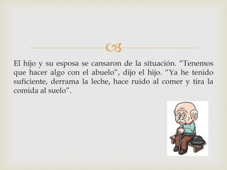 
El hijo y su esposa se cansaron de la situación. “Tenemos
que hacer algo con el abuelo”, dijo el hijo. “Ya he tenido
suficiente, derrama la leche, hace ruido al comer y tira la
comida al suelo”.
 