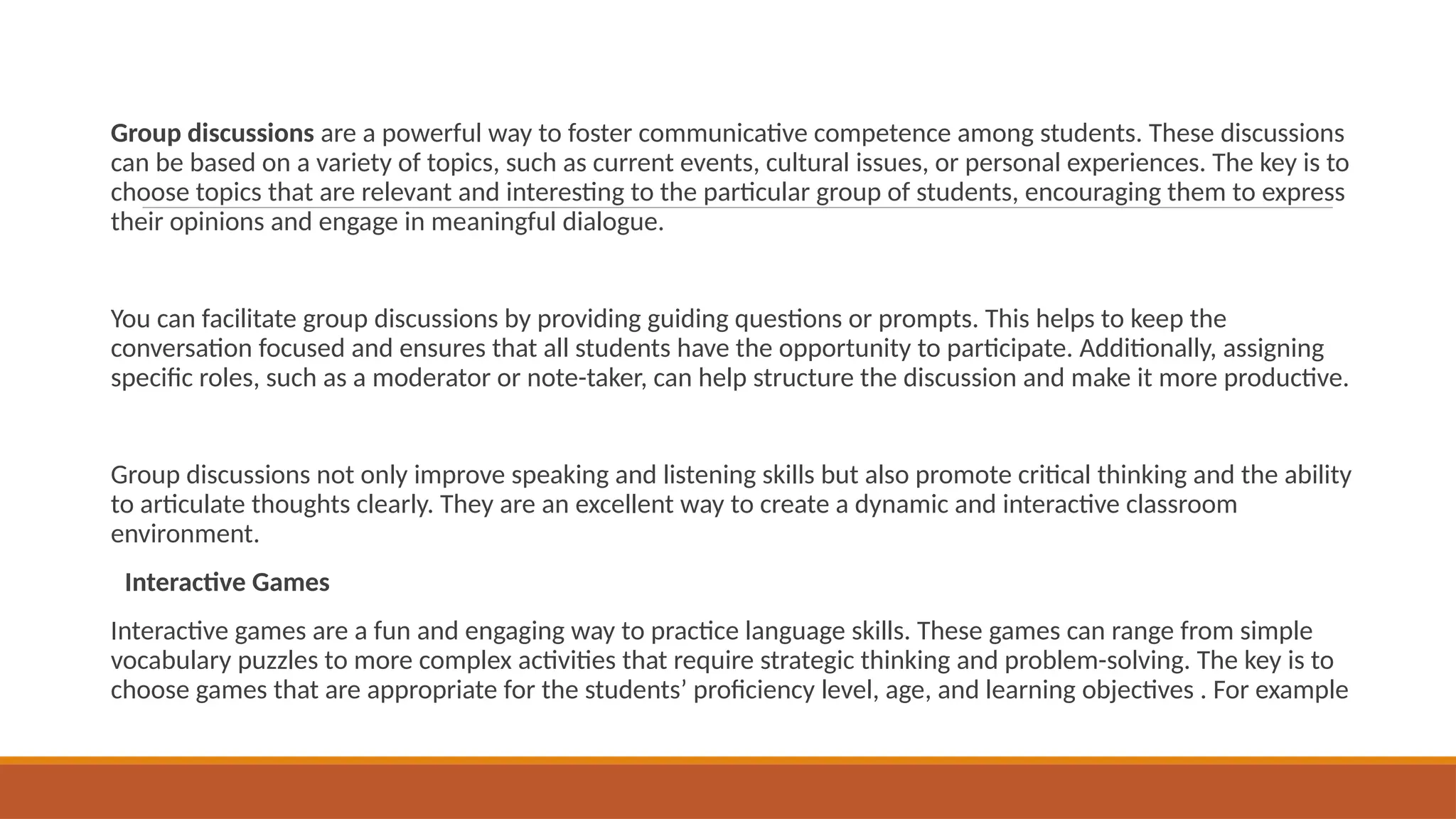 Group discussions are a powerful way to foster communicative competence among students. These discussions
can be based on a variety of topics, such as current events, cultural issues, or personal experiences. The key is to
choose topics that are relevant and interesting to the particular group of students, encouraging them to express
their opinions and engage in meaningful dialogue.
You can facilitate group discussions by providing guiding questions or prompts. This helps to keep the
conversation focused and ensures that all students have the opportunity to participate. Additionally, assigning
specific roles, such as a moderator or note-taker, can help structure the discussion and make it more productive.
Group discussions not only improve speaking and listening skills but also promote critical thinking and the ability
to articulate thoughts clearly. They are an excellent way to create a dynamic and interactive classroom
environment.
Interactive Games
Interactive games are a fun and engaging way to practice language skills. These games can range from simple
vocabulary puzzles to more complex activities that require strategic thinking and problem-solving. The key is to
choose games that are appropriate for the students’ proficiency level, age, and learning objectives . For example
 