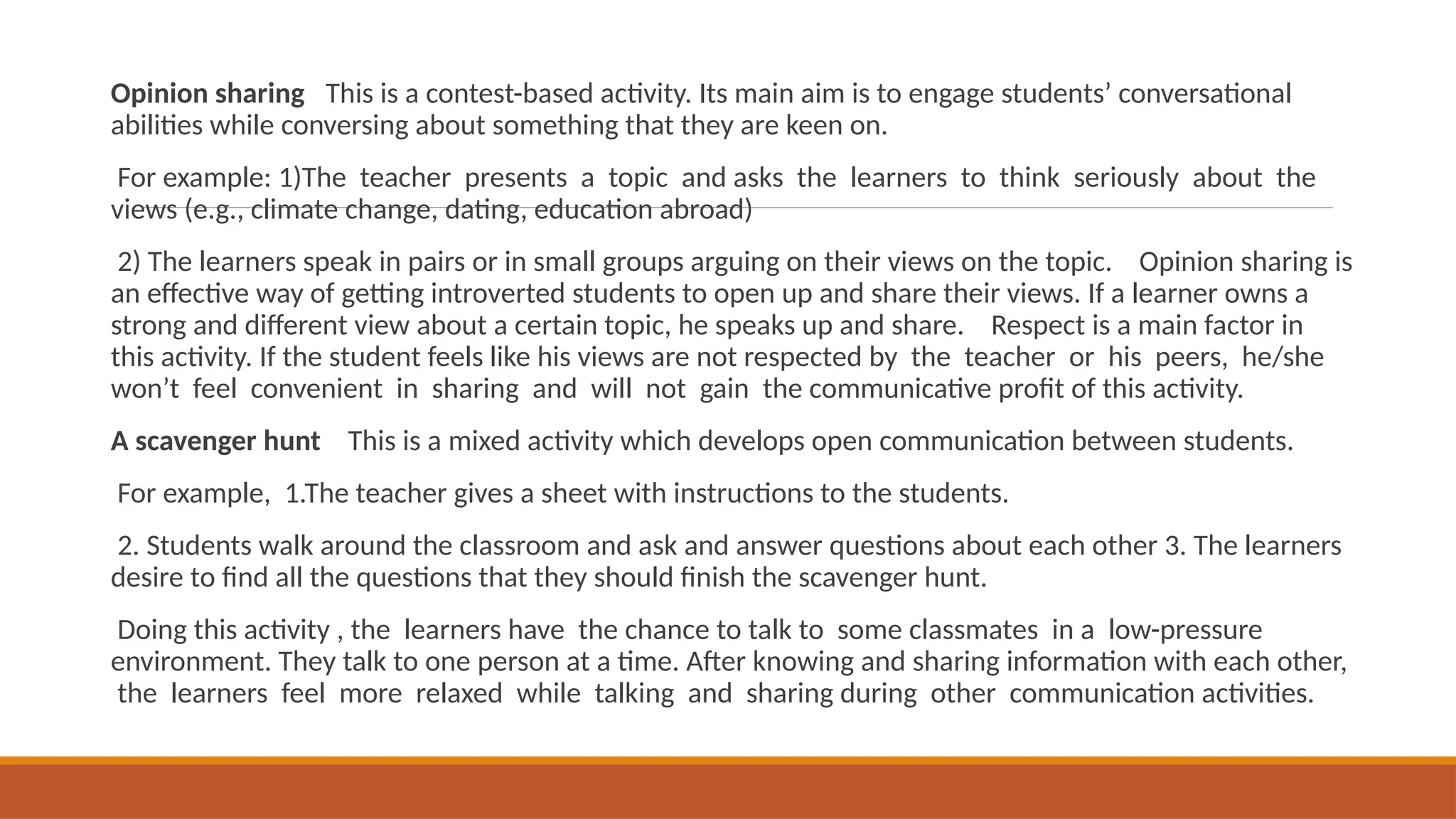 Opinion sharing This is a contest-based activity. Its main aim is to engage students’ conversational
abilities while conversing about something that they are keen on.
For example: 1)The teacher presents a topic and asks the learners to think seriously about the
views (e.g., climate change, dating, education abroad)
2) The learners speak in pairs or in small groups arguing on their views on the topic. Opinion sharing is
an effective way of getting introverted students to open up and share their views. If a learner owns a
strong and different view about a certain topic, he speaks up and share. Respect is a main factor in
this activity. If the student feels like his views are not respected by the teacher or his peers, he/she
won’t feel convenient in sharing and will not gain the communicative profit of this activity.
A scavenger hunt This is a mixed activity which develops open communication between students.
For example, 1.The teacher gives a sheet with instructions to the students.
2. Students walk around the classroom and ask and answer questions about each other 3. The learners
desire to find all the questions that they should finish the scavenger hunt.
Doing this activity , the learners have the chance to talk to some classmates in a low-pressure
environment. They talk to one person at a time. After knowing and sharing information with each other,
the learners feel more relaxed while talking and sharing during other communication activities.
 