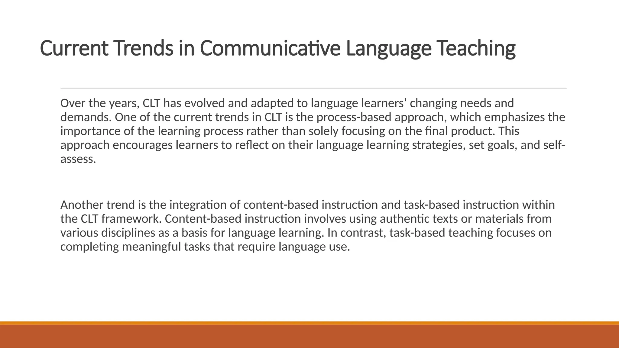 Current Trends in Communicative Language Teaching
Over the years, CLT has evolved and adapted to language learners’ changing needs and
demands. One of the current trends in CLT is the process-based approach, which emphasizes the
importance of the learning process rather than solely focusing on the final product. This
approach encourages learners to reflect on their language learning strategies, set goals, and self-
assess.
Another trend is the integration of content-based instruction and task-based instruction within
the CLT framework. Content-based instruction involves using authentic texts or materials from
various disciplines as a basis for language learning. In contrast, task-based teaching focuses on
completing meaningful tasks that require language use.
 