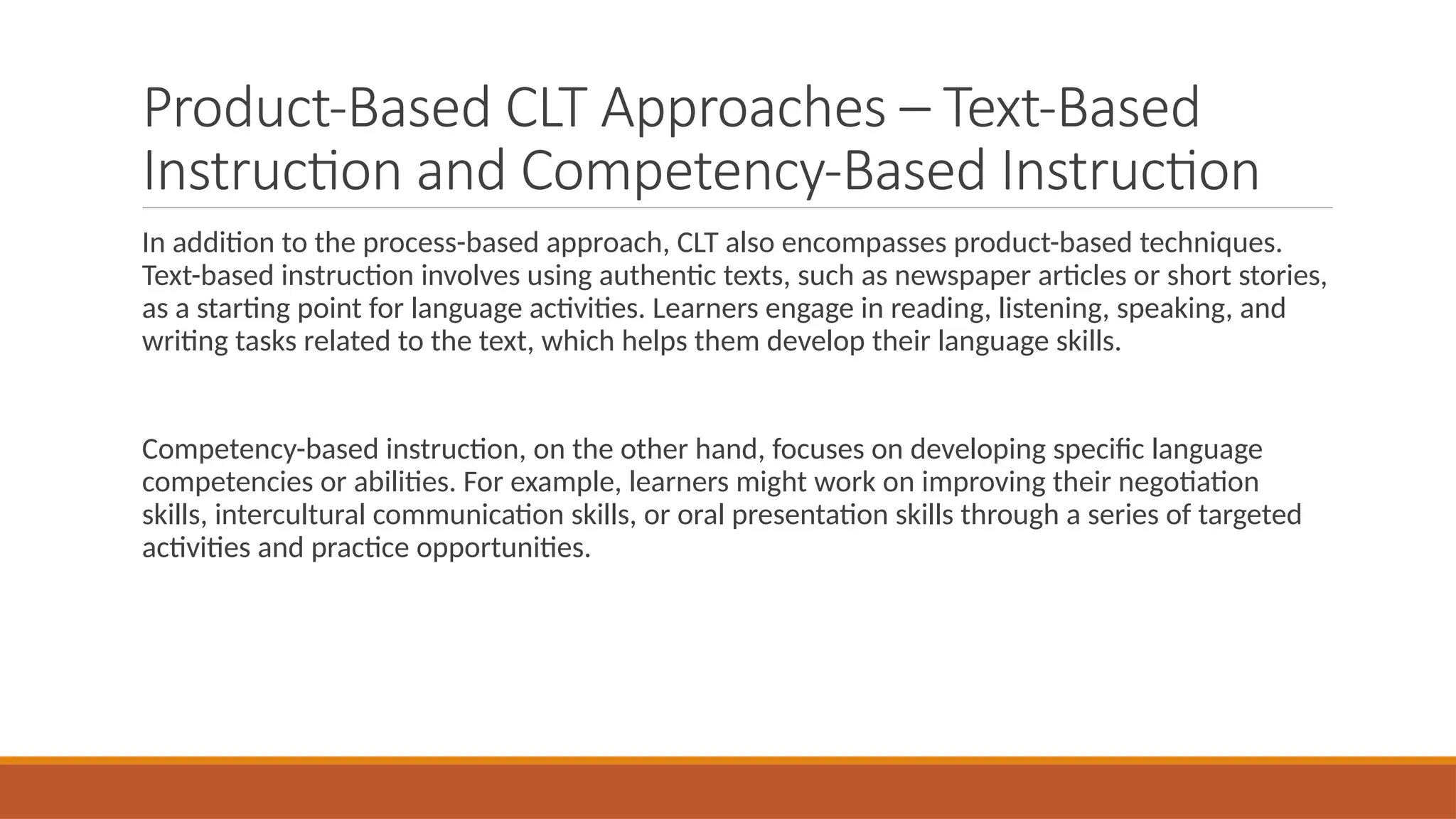 Product-Based CLT Approaches – Text-Based
Instruction and Competency-Based Instruction
In addition to the process-based approach, CLT also encompasses product-based techniques.
Text-based instruction involves using authentic texts, such as newspaper articles or short stories,
as a starting point for language activities. Learners engage in reading, listening, speaking, and
writing tasks related to the text, which helps them develop their language skills.
Competency-based instruction, on the other hand, focuses on developing specific language
competencies or abilities. For example, learners might work on improving their negotiation
skills, intercultural communication skills, or oral presentation skills through a series of targeted
activities and practice opportunities.
 
