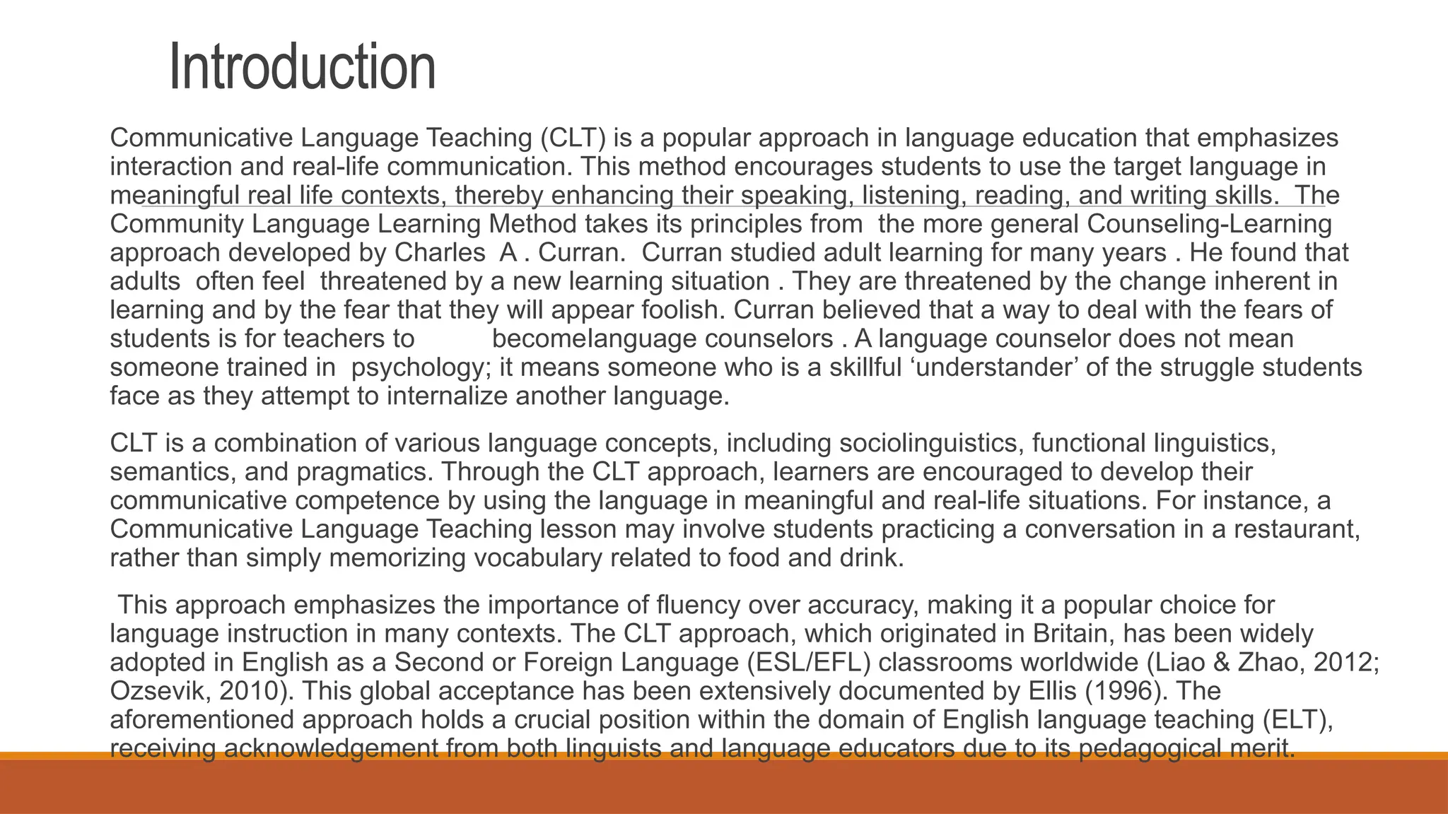 Introduction
Communicative Language Teaching (CLT) is a popular approach in language education that emphasizes
interaction and real-life communication. This method encourages students to use the target language in
meaningful real life contexts, thereby enhancing their speaking, listening, reading, and writing skills. The
Community Language Learning Method takes its principles from the more general Counseling-Learning
approach developed by Charles A . Curran. Curran studied adult learning for many years . He found that
adults often feel threatened by a new learning situation . They are threatened by the change inherent in
learning and by the fear that they will appear foolish. Curran believed that a way to deal with the fears of
students is for teachers to becomelanguage counselors . A language counselor does not mean
someone trained in psychology; it means someone who is a skillful ‘understander’ of the struggle students
face as they attempt to internalize another language.
CLT is a combination of various language concepts, including sociolinguistics, functional linguistics,
semantics, and pragmatics. Through the CLT approach, learners are encouraged to develop their
communicative competence by using the language in meaningful and real-life situations. For instance, a
Communicative Language Teaching lesson may involve students practicing a conversation in a restaurant,
rather than simply memorizing vocabulary related to food and drink.
This approach emphasizes the importance of fluency over accuracy, making it a popular choice for
language instruction in many contexts. The CLT approach, which originated in Britain, has been widely
adopted in English as a Second or Foreign Language (ESL/EFL) classrooms worldwide (Liao & Zhao, 2012;
Ozsevik, 2010). This global acceptance has been extensively documented by Ellis (1996). The
aforementioned approach holds a crucial position within the domain of English language teaching (ELT),
receiving acknowledgement from both linguists and language educators due to its pedagogical merit.
 