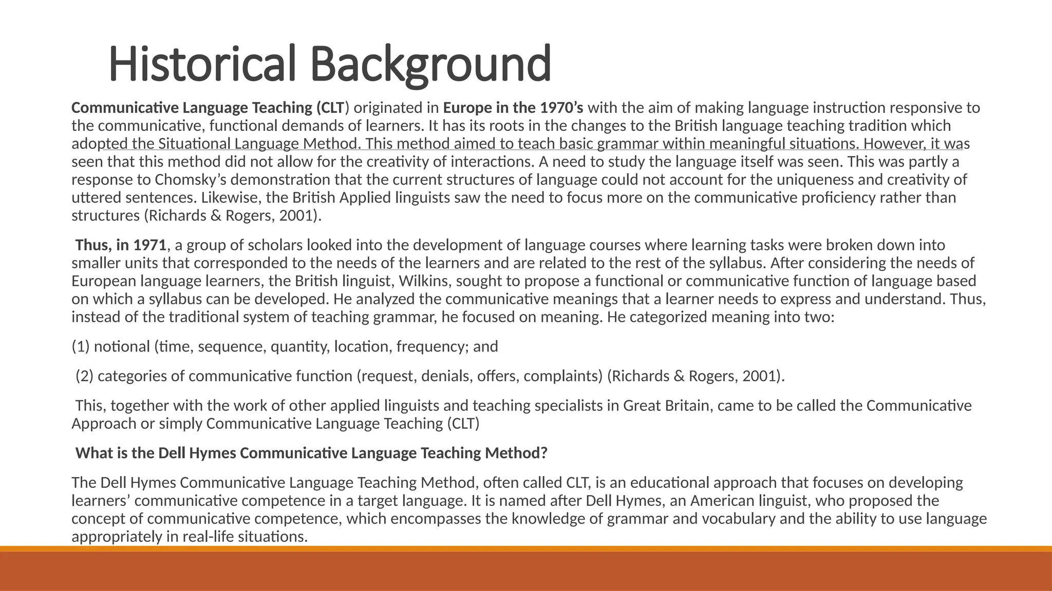 Historical Background
Communicative Language Teaching (CLT) originated in Europe in the 1970’s with the aim of making language instruction responsive to
the communicative, functional demands of learners. It has its roots in the changes to the British language teaching tradition which
adopted the Situational Language Method. This method aimed to teach basic grammar within meaningful situations. However, it was
seen that this method did not allow for the creativity of interactions. A need to study the language itself was seen. This was partly a
response to Chomsky’s demonstration that the current structures of language could not account for the uniqueness and creativity of
uttered sentences. Likewise, the British Applied linguists saw the need to focus more on the communicative proficiency rather than
structures (Richards & Rogers, 2001).
Thus, in 1971, a group of scholars looked into the development of language courses where learning tasks were broken down into
smaller units that corresponded to the needs of the learners and are related to the rest of the syllabus. After considering the needs of
European language learners, the British linguist, Wilkins, sought to propose a functional or communicative function of language based
on which a syllabus can be developed. He analyzed the communicative meanings that a learner needs to express and understand. Thus,
instead of the traditional system of teaching grammar, he focused on meaning. He categorized meaning into two:
(1) notional (time, sequence, quantity, location, frequency; and
(2) categories of communicative function (request, denials, offers, complaints) (Richards & Rogers, 2001).
This, together with the work of other applied linguists and teaching specialists in Great Britain, came to be called the Communicative
Approach or simply Communicative Language Teaching (CLT)
What is the Dell Hymes Communicative Language Teaching Method?
The Dell Hymes Communicative Language Teaching Method, often called CLT, is an educational approach that focuses on developing
learners’ communicative competence in a target language. It is named after Dell Hymes, an American linguist, who proposed the
concept of communicative competence, which encompasses the knowledge of grammar and vocabulary and the ability to use language
appropriately in real-life situations.
 