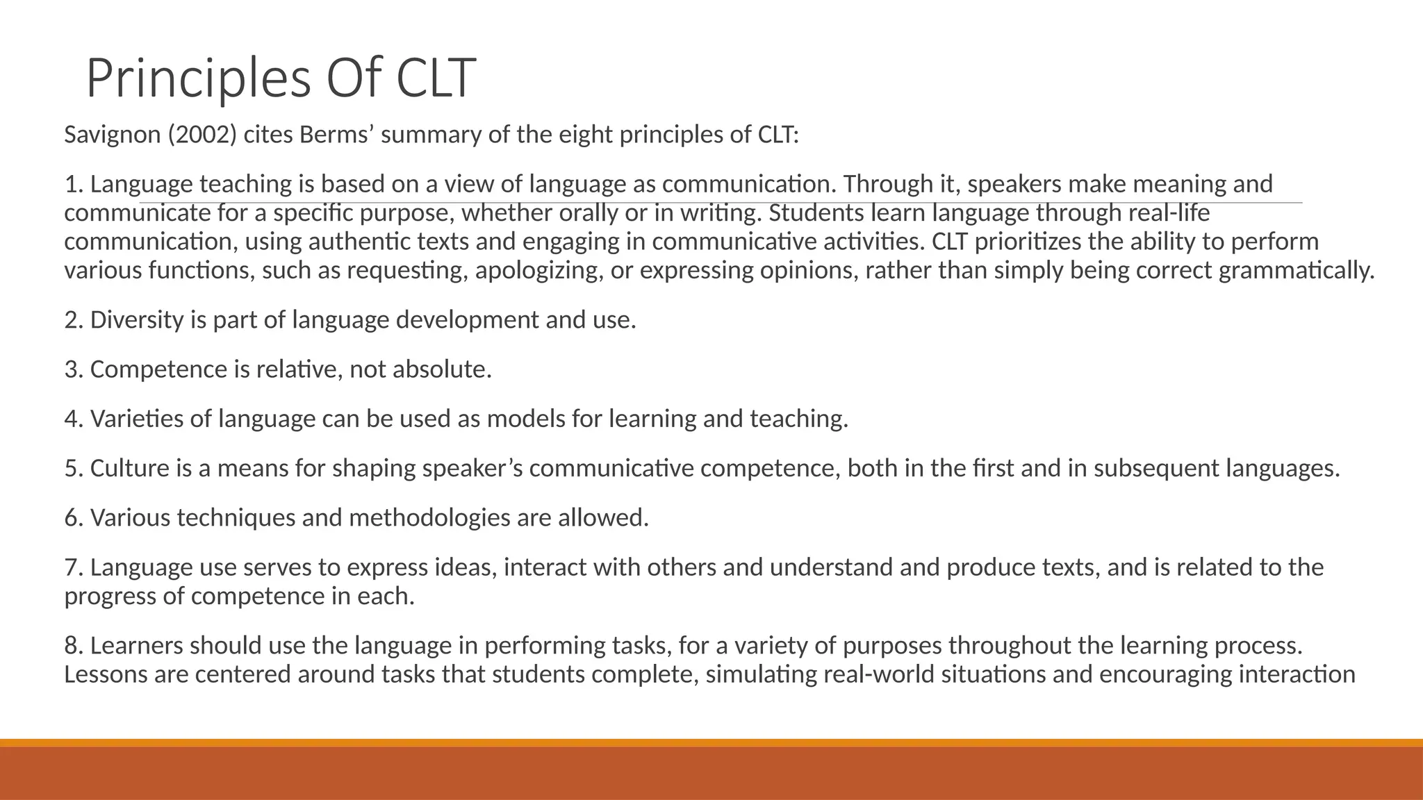 Principles Of CLT
Savignon (2002) cites Berms’ summary of the eight principles of CLT:
1. Language teaching is based on a view of language as communication. Through it, speakers make meaning and
communicate for a specific purpose, whether orally or in writing. Students learn language through real-life
communication, using authentic texts and engaging in communicative activities. CLT prioritizes the ability to perform
various functions, such as requesting, apologizing, or expressing opinions, rather than simply being correct grammatically.
2. Diversity is part of language development and use.
3. Competence is relative, not absolute.
4. Varieties of language can be used as models for learning and teaching.
5. Culture is a means for shaping speaker’s communicative competence, both in the first and in subsequent languages.
6. Various techniques and methodologies are allowed.
7. Language use serves to express ideas, interact with others and understand and produce texts, and is related to the
progress of competence in each.
8. Learners should use the language in performing tasks, for a variety of purposes throughout the learning process.
Lessons are centered around tasks that students complete, simulating real-world situations and encouraging interaction
 