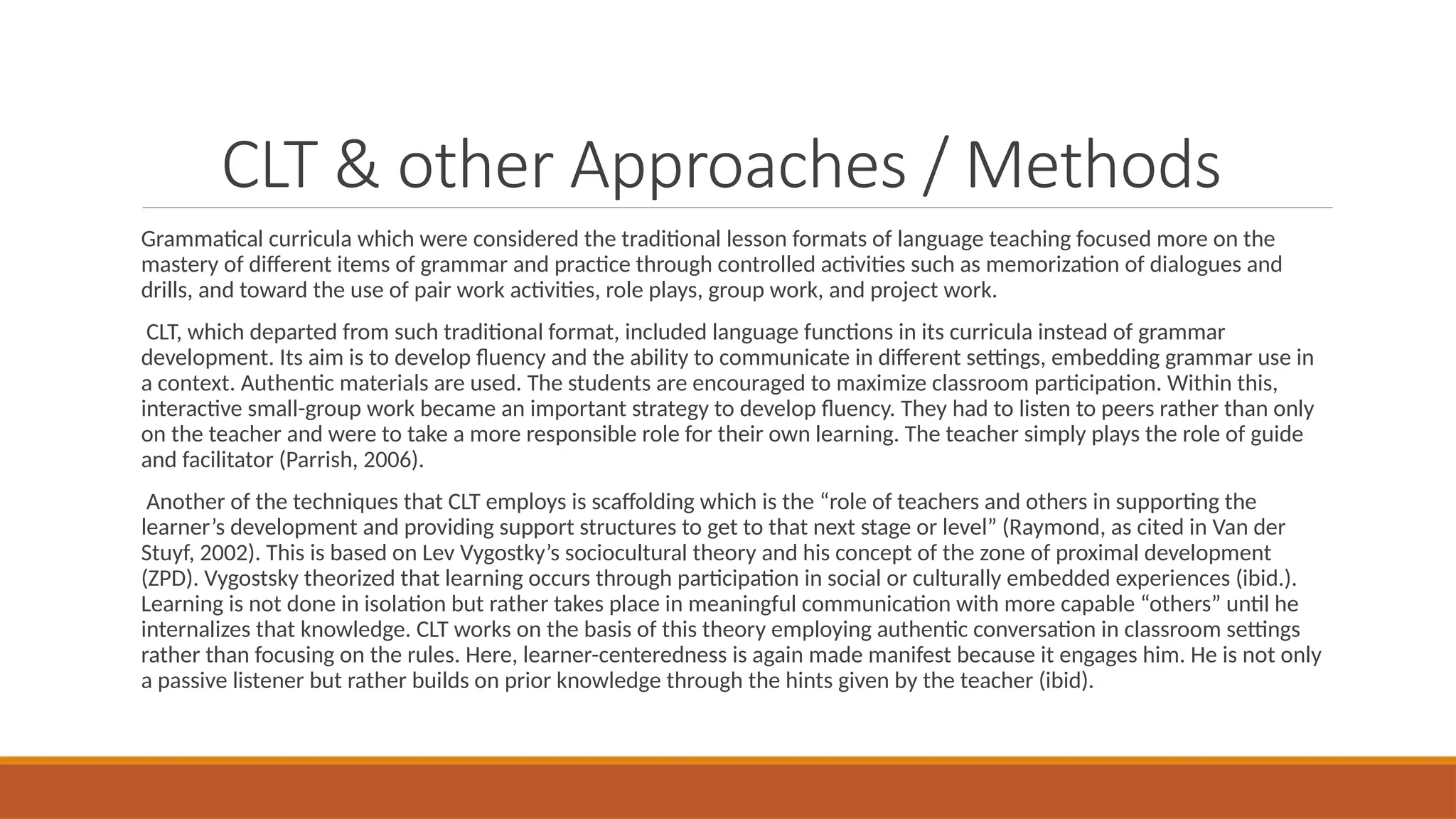 CLT & other Approaches / Methods
Grammatical curricula which were considered the traditional lesson formats of language teaching focused more on the
mastery of different items of grammar and practice through controlled activities such as memorization of dialogues and
drills, and toward the use of pair work activities, role plays, group work, and project work.
CLT, which departed from such traditional format, included language functions in its curricula instead of grammar
development. Its aim is to develop fluency and the ability to communicate in different settings, embedding grammar use in
a context. Authentic materials are used. The students are encouraged to maximize classroom participation. Within this,
interactive small-group work became an important strategy to develop fluency. They had to listen to peers rather than only
on the teacher and were to take a more responsible role for their own learning. The teacher simply plays the role of guide
and facilitator (Parrish, 2006).
Another of the techniques that CLT employs is scaffolding which is the “role of teachers and others in supporting the
learner’s development and providing support structures to get to that next stage or level” (Raymond, as cited in Van der
Stuyf, 2002). This is based on Lev Vygostky’s sociocultural theory and his concept of the zone of proximal development
(ZPD). Vygostsky theorized that learning occurs through participation in social or culturally embedded experiences (ibid.).
Learning is not done in isolation but rather takes place in meaningful communication with more capable “others” until he
internalizes that knowledge. CLT works on the basis of this theory employing authentic conversation in classroom settings
rather than focusing on the rules. Here, learner-centeredness is again made manifest because it engages him. He is not only
a passive listener but rather builds on prior knowledge through the hints given by the teacher (ibid).
 