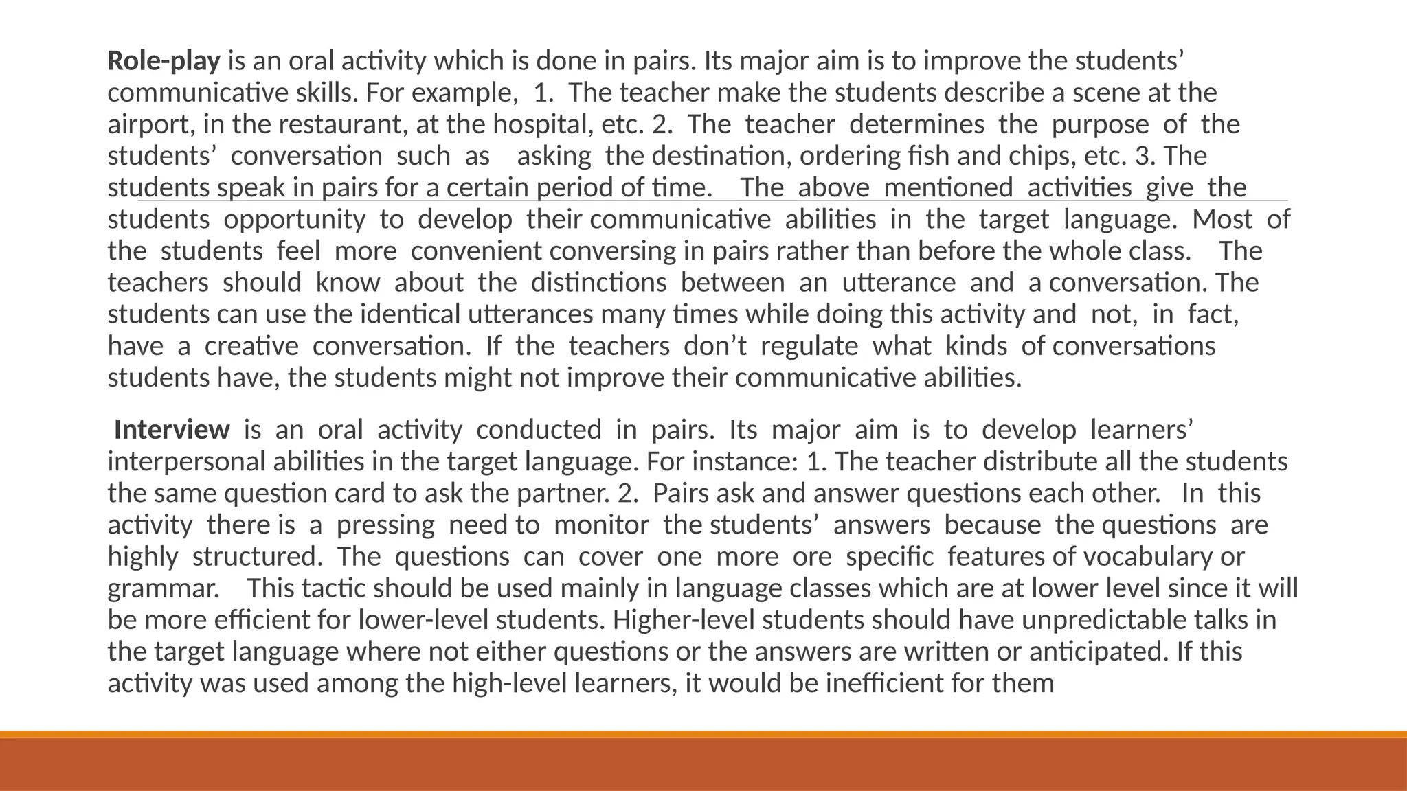 Role-play is an oral activity which is done in pairs. Its major aim is to improve the students’
communicative skills. For example, 1. The teacher make the students describe a scene at the
airport, in the restaurant, at the hospital, etc. 2. The teacher determines the purpose of the
students’ conversation such as asking the destination, ordering fish and chips, etc. 3. The
students speak in pairs for a certain period of time. The above mentioned activities give the
students opportunity to develop their communicative abilities in the target language. Most of
the students feel more convenient conversing in pairs rather than before the whole class. The
teachers should know about the distinctions between an utterance and a conversation. The
students can use the identical utterances many times while doing this activity and not, in fact,
have a creative conversation. If the teachers don’t regulate what kinds of conversations
students have, the students might not improve their communicative abilities.
Interview is an oral activity conducted in pairs. Its major aim is to develop learners’
interpersonal abilities in the target language. For instance: 1. The teacher distribute all the students
the same question card to ask the partner. 2. Pairs ask and answer questions each other. In this
activity there is a pressing need to monitor the students’ answers because the questions are
highly structured. The questions can cover one more ore specific features of vocabulary or
grammar. This tactic should be used mainly in language classes which are at lower level since it will
be more efficient for lower-level students. Higher-level students should have unpredictable talks in
the target language where not either questions or the answers are written or anticipated. If this
activity was used among the high-level learners, it would be inefficient for them
 