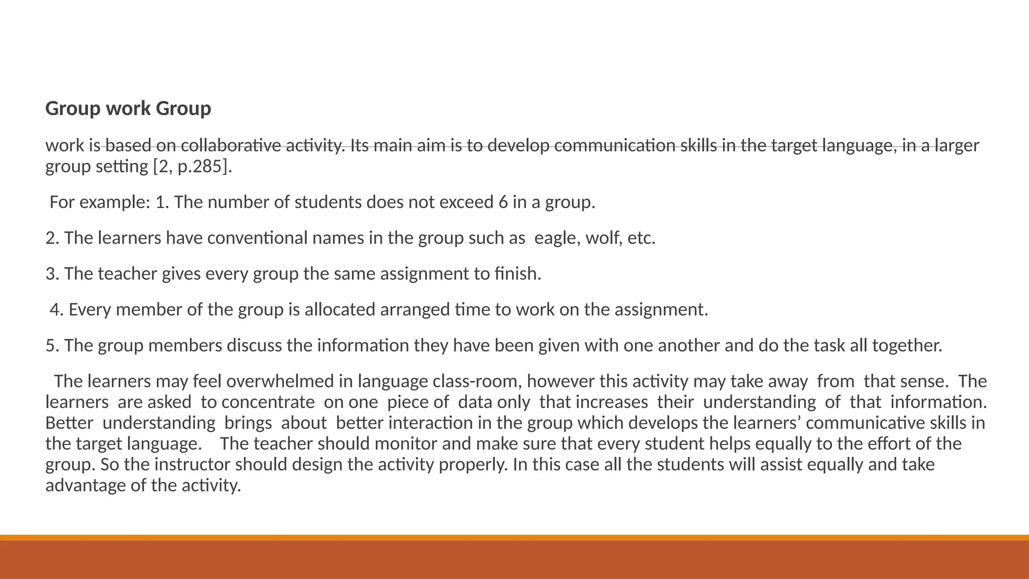 Group work Group
work is based on collaborative activity. Its main aim is to develop communication skills in the target language, in a larger
group setting [2, p.285].
For example: 1. The number of students does not exceed 6 in a group.
2. The learners have conventional names in the group such as eagle, wolf, etc.
3. The teacher gives every group the same assignment to finish.
4. Every member of the group is allocated arranged time to work on the assignment.
5. The group members discuss the information they have been given with one another and do the task all together.
The learners may feel overwhelmed in language class-room, however this activity may take away from that sense. The
learners are asked to concentrate on one piece of data only that increases their understanding of that information.
Better understanding brings about better interaction in the group which develops the learners’ communicative skills in
the target language. The teacher should monitor and make sure that every student helps equally to the effort of the
group. So the instructor should design the activity properly. In this case all the students will assist equally and take
advantage of the activity.
 