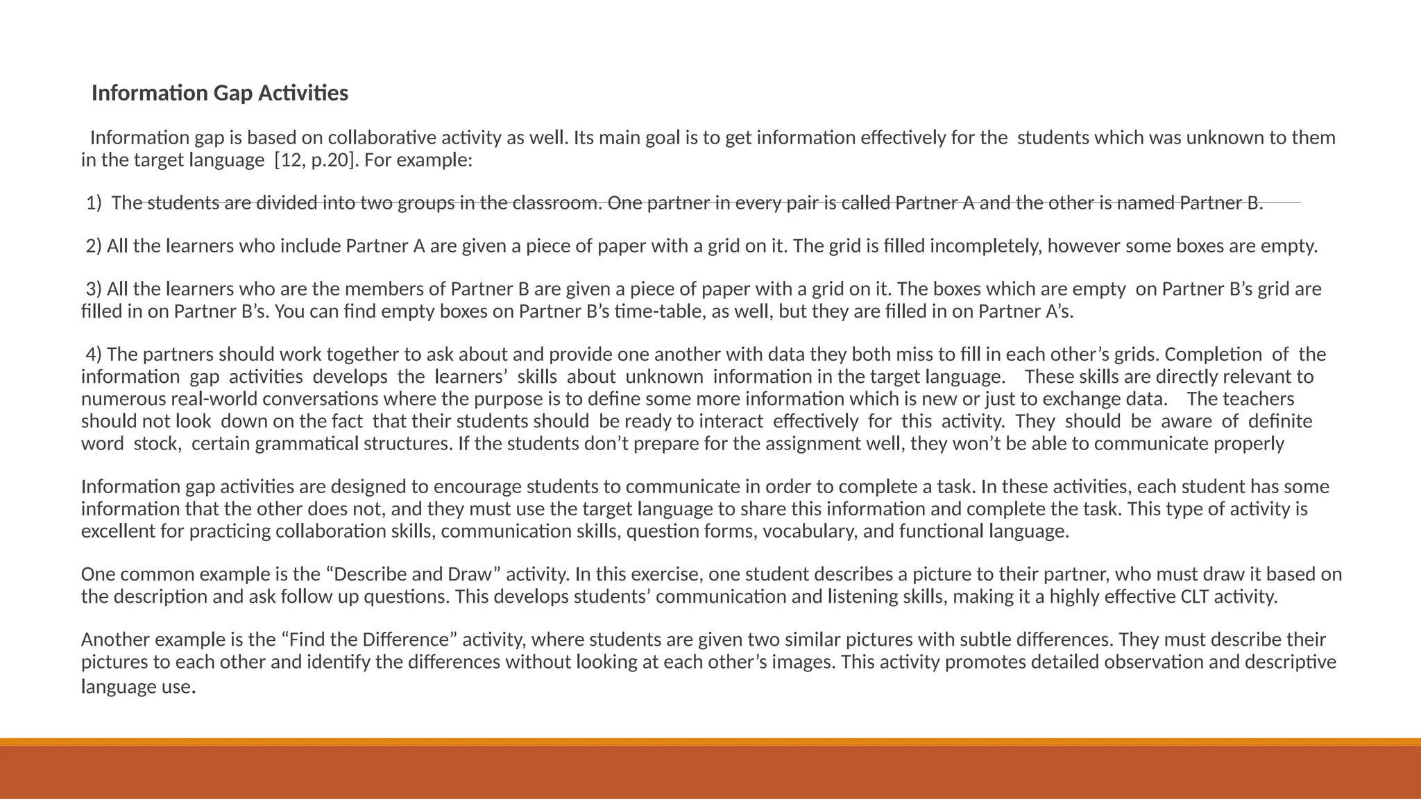 Information Gap Activities
Information gap is based on collaborative activity as well. Its main goal is to get information effectively for the students which was unknown to them
in the target language [12, p.20]. For example:
1) The students are divided into two groups in the classroom. One partner in every pair is called Partner A and the other is named Partner B.
2) All the learners who include Partner A are given a piece of paper with a grid on it. The grid is filled incompletely, however some boxes are empty.
3) All the learners who are the members of Partner B are given a piece of paper with a grid on it. The boxes which are empty on Partner B’s grid are
filled in on Partner B’s. You can find empty boxes on Partner B’s time-table, as well, but they are filled in on Partner A’s.
4) The partners should work together to ask about and provide one another with data they both miss to fill in each other’s grids. Completion of the
information gap activities develops the learners’ skills about unknown information in the target language. These skills are directly relevant to
numerous real-world conversations where the purpose is to define some more information which is new or just to exchange data. The teachers
should not look down on the fact that their students should be ready to interact effectively for this activity. They should be aware of definite
word stock, certain grammatical structures. If the students don’t prepare for the assignment well, they won’t be able to communicate properly
Information gap activities are designed to encourage students to communicate in order to complete a task. In these activities, each student has some
information that the other does not, and they must use the target language to share this information and complete the task. This type of activity is
excellent for practicing collaboration skills, communication skills, question forms, vocabulary, and functional language.
One common example is the “Describe and Draw” activity. In this exercise, one student describes a picture to their partner, who must draw it based on
the description and ask follow up questions. This develops students’ communication and listening skills, making it a highly effective CLT activity.
Another example is the “Find the Difference” activity, where students are given two similar pictures with subtle differences. They must describe their
pictures to each other and identify the differences without looking at each other’s images. This activity promotes detailed observation and descriptive
language use.
 