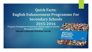 Quick Facts:
English Enhancement Programme For
Secondary Schools
2015-2016
Program Peningkatan Penguasaan Bahasa Inggeris Sekolah
Menengah (PPPBISM)
ENGLISH LANGUAGE TEACHING CENTRE,
 