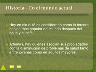 Historia – En el mundo actual
 Hoy en dia el té es considerado como la tercera
bebida más popular del mundo después del
agua y el café
 Ademas, hay quienes asocian sus propiedades
con la disminución de problemas de salud tanto
entre jovenes como en adultos mayores.
 