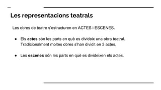 Les representacions teatrals
Les obres de teatre s’estructuren en ACTES i ESCENES.
● Els actes són les parts en què es divideix una obra teatral.
Tradicionalment moltes obres s’han dividit en 3 actes,
● Les escenes són les parts en què es divideixen els actes.
 