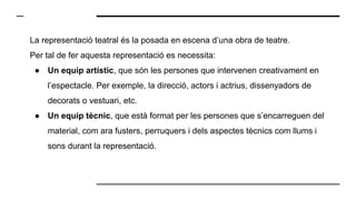 La representació teatral és la posada en escena d’una obra de teatre.
Per tal de fer aquesta representació es necessita:
● Un equip artístic, que són les persones que intervenen creativament en
l’espectacle. Per exemple, la direcció, actors i actrius, dissenyadors de
decorats o vestuari, etc.
● Un equip tècnic, que està format per les persones que s’encarreguen del
material, com ara fusters, perruquers i dels aspectes tècnics com llums i
sons durant la representació.
 