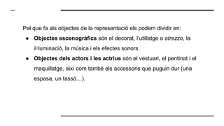 Pel que fa als objectes de la representació els podem dividir en:
● Objectes escenogràfics són el decorat, l’utillatge o atrezzo, la
il·luminació, la música i els efectes sonors.
● Objectes dels actors i les actrius són el vestuari, el pentinat i el
maquillatge, així com també els accessoris que puguin dur (una
espasa, un tassó…).
 