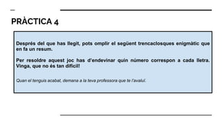 PRÀCTICA 4
Després del que has llegit, pots omplir el següent trencaclosques enigmàtic que
en fa un resum.
Per resoldre aquest joc has d’endevinar quin número correspon a cada lletra.
Vinga, que no és tan difícil!
Quan el tenguis acabat, demana a la teva professora que te l’avaluï.
 