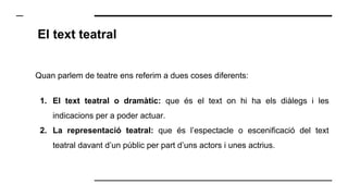 El text teatral
Quan parlem de teatre ens referim a dues coses diferents:
1. El text teatral o dramàtic: que és el text on hi ha els diàlegs i les
indicacions per a poder actuar.
2. La representació teatral: que és l’espectacle o escenificació del text
teatral davant d’un públic per part d’uns actors i unes actrius.
 