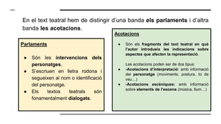 En el text teatral hem de distingir d’una banda els parlaments i d’altra
banda les acotacions.
Parlaments
● Són les intervencions dels
personatges.
● S’escriuen en lletra rodona i
segueixen al nom o identificació
del personatge.
● Els textos teatrals són
fonamentalment dialogats.
Acotacions
● Són els fragments del text teatral en què
l’autor introdueix les indicacions sobre
aspectes que afecten la representació.
Les acotacions poden ser de dos tipus:
● -Acotacions d’interpretació: amb informació
del personatge (moviments, postura, to de
veu…)
● -Acotacions escèniques: amb informació
sobre elements de l’escena (música, llum…)
 