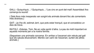 GALL:- Quiquiriquic…! Quiquiriquic…! Les cinc en punt del matí! Assemblea! Ara
comença la reunió!
( Dels llocs més inesperats van sorgint els animals donant lloc als comentaris
més diversos.)
GAT: -Ja t’he dit, estimat Jerri, que pots estar tranquil, que et concedeixo un
dies de treva.
RATOLÍ: -Gràcies, Tom. No en volia sentir d’altra. La pau és molt important en
aquests moments per a la nostra família.
(Segueixen una animada conversa. En arribar a l’escenari són rebuts pel gall
que els saluda efusivament. Mentre van camí de l’escenari, surten els altres
animals.)
 