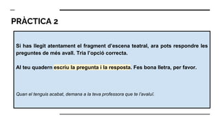 PRÀCTICA 2
Si has llegit atentament el fragment d’escena teatral, ara pots respondre les
preguntes de més avall. Tria l’opció correcta.
Al teu quadern escriu la pregunta i la resposta. Fes bona lletra, per favor.
Quan el tenguis acabat, demana a la teva professora que te l’avaluï.
 