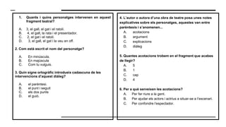 1. Quants i quins personatges intervenen en aquest
fragment teatral?
A. 3, el gall, el gat i el ratolí.
B. 4, el gall, la rata i el presentador.
C. 2, el gat i el ratolí.
D. 3, el gall, el gat i la veu en off.
2. Com està escrit el nom del personatge?
A. En minúscula.
B. En majúscula
C. Com tu vulguis.
3. Quin signe ortogràfic introdueix cadascuna de les
intervencions d’aquest diàleg?
A. el parèntesi.
B. el punt i seguit
C. els dos punts
D. el guió.
4. L’autor o autora d’una obra de teatre posa unes notes
explicatives sobre els personatges, aquestes van entre
parèntesis i s’anomenen...
A. acotacions
B. argument
C. explicacions
D. diàleg
5. Quantes acotacions trobem en el fragment que acabes
de llegir?
A. 5
B. 1
C. cap
D. 4
6. Per a què serveixen les acotacions?
A. Per fer riure a la gent.
B. Per ajudar els actors i actrius a situar-se a l’escenari.
C. Per confondre l’espectador.
 