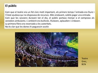 El públic
Com que el teatre era un fet cívic molt important, als primers temps l´entrada era lliure i
l´Estat ajudava qui no disposava de recursos. Més endavant, caldrà pagar una entrada.
Com que les sessions duraven tot el dia, el públic portava menjar o el comprava als
venedors ambulants. L´ambient era bulliciós. Xiulaven, aplaudien i cridaven.
La primera filera era reservada a les autoritats.
No és clar que les dones hi poguessin assitir.
Teatre
Grec,
BCN
 