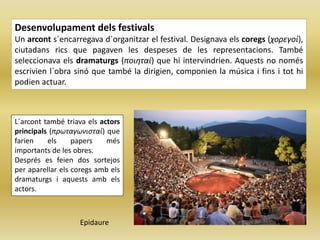 Desenvolupament dels festivals
Un arcont s´encarregava d´organitzar el festival. Designava els coregs (χορεγοί),
ciutadans rics que pagaven les despeses de les representacions. També
seleccionava els dramaturgs (ποιηταί) que hi intervindrien. Aquests no només
escrivien l´obra sinó que també la dirigien, componien la música i fins i tot hi
podien actuar.
L´arcont també triava els actors
principals (πρωταγωνισταί) que
farien els papers més
importants de les obres.
Després es feien dos sortejos
per aparellar els coregs amb els
dramaturgs i aquests amb els
actors.
Epidaure
 