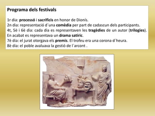 Programa dels festivals
1r dia: processó i sacrificis en honor de Dionís.
2n dia: representació d´una comèdia per part de cadascun dels participants.
4t, 5è i 6è dia: cada dia es representaven les tragèdies de un autor (trilogies).
En acabat es representava un drama satíric.
7è dia: el jurat otorgava els premis. El trofeu era una corona d´heura.
8è dia: el poble avaluava la gestió de l´arcont .
 
