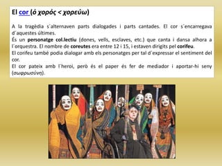 El cor (ὁ χορός < χορεύω)
A la tragèdia s´alternaven parts dialogades i parts cantades. El cor s´encarregava
d´aquestes últimes.
És un personatge col.lectiu (dones, vells, esclaves, etc.) que canta i dansa alhora a
l´orquestra. El nombre de coreutes era entre 12 i 15, i estaven dirigits pel corifeu.
El corifeu també podia dialogar amb els personatges per tal d´expressar el sentiment del
cor.
El cor pateix amb l´heroi, però és el paper és fer de mediador i aportar-hi seny
(σωφρωσύνη).
 
