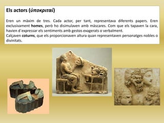 Els actors (ὑποκριταί)
Eren un màxim de tres. Cada actor, per tant, representava diferents papers. Eren
exclusivament homes, però ho disimulaven amb màscares. Com que els tapaven la cara,
havien d´expressar els sentiments amb gestos exagerats o verbalment.
Calçaven coturns, que els proporcionaven altura quan representaven personatges nobles o
divinitats.
 