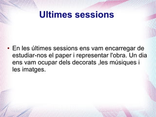 Ultimes sessions
● En les últimes sessions ens vam encarregar de
estudiar-nos el paper i representar l'obra. Un dia
ens vam ocupar dels decorats ,les músiques i
les imatges.
 