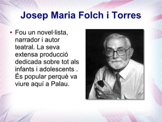 Josep Maria Folch i Torres
● Fou un novel·lista,
narrador i autor
teatral. La seva
extensa producció
dedicada sobre tot als
infants i adolescents .
És popular perquè va
viure aquí a Palau.
 