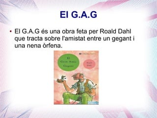 El G.A.G
● El G.A.G és una obra feta per Roald Dahl
que tracta sobre l'amistat entre un gegant i
una nena òrfena.
 