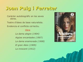 Joan Puig i Ferreter Caràcter autobiogràfic en les seves obres. Teatre d’idees de base naturalista. Evidencia el conflicte col·lectiu. Obra La dama alegre (1904) Aigües encantades (1907) La dama enamorada (1908) El gran Aleix (1909) La innocent (1912) 