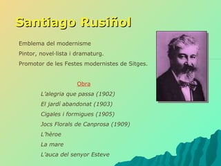 Santiago Rusiñol Emblema del modernisme Pintor, novel·lista i dramaturg. Promotor de les Festes modernistes de Sitges. Obra L’alegria que passa (1902) El jardí abandonat (1903) Cigales i formigues (1905) Jocs Florals de Canprosa (1909) L’hèroe La mare L’auca del senyor Esteve 