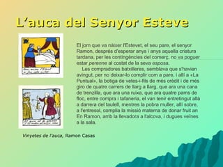 L’auca del Senyor Esteve Vinyetes de l’auca,  Ramon Casas El jorn que va nàixer l'Estevet, el seu pare, el senyor Ramon, després d'esperar anys i anys aquella criatura tardana, per les contingències del comerç, no va poguer estar  perenne  al costat de la seva  esposa .      Les compradores batxilleres, semblava que s'havien avingut, per no deixar-lo complir com a pare, i allí a «La Puntual», la botiga de vetes-i-fils de més crèdit i de més giro de quatre carrers de llarg a llarg, que ara una cana de trenzilla, que ara una ruixa, que ara quatre pams de floc, entre compra i tafaneria, el van tenir entretingut allà a darrera del taulell, mentres la pobra muller, allí sobre, a l'entresol, complia la missió materna de donar fruit an En Ramon, amb la llevadora a l'alcova, i dugues veïnes a la sala.  