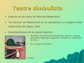 Teatre simbolista Inspirat en les idees de Maurice Maeterlinck. “ La intrusa” de Maeterlinck es va representar a la segona festa modernista de Sitges 1893. Característiques de les peces teatrals:  Brevetat, intensificació sentimental, silencis, escassa decoració, lleguatge suggerent, temàtica al voltant de la mort... És un teatre minoritari . E. Munch 