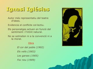 Ignasi Iglésias Autor més representatiu del teatre d’idees. Evidencia el conflicte col·lectiu. Els personatges actuen en funció del sentiment i l’intint natural. No se sotmeten ni a la convenció ni a la moral. Obra El cor del poble (1902) Els vells (1903) Les garses (1905) Foc nou (1909) 