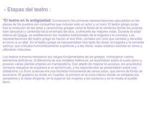 - Etapas del teatro :  *El teatro en la antigüedad:   Comenzaron las primeras representaciones ejecutadas en las plazas de los pueblos por compañías que incluían solo un actor y un coro. El teatro griego surge tras la evolución de las artes y ceremonias griegas como la fiesta de la vendimia donde los jóvenes iban danzando y cantando hacia el templo del dios, a ofrecerle las mejores vidas. Durante la edad clásica de  Grecia , se establecieron los modelos tradicionales de la tragedia y la comedia. Las representaciones del teatro griego se hacían al aire libre, contaba con coro que cantaba y danzaba en torno a un altar. En el teatro griego se representaban dos tipos de obras: la tragedia y la comedia satírica, que criticaba humorísticamente a políticos y a las obras, todas estaban escritas en verso y utilizaban máscaras.    Los teatros romanos heredaron los rasgos fundamentales de los griegos, introdujeron ciertos elementos distintivos. A diferencia de sus modelos helénicos, se levantaban sobre el suelo plano y poseían varias plantas erigidas en mampostería. Con objeto de mejorar la acústica, los arquitectos romanos redujeron la orquestra a un semicírculo, y los espectáculos se presentaban sobre una plataforma. La  frons scaenae  era una fachada monumental de varios pisos, que servía de fondo de escenario. El graderío se divide en 3 partes, la primera en la zona inferior donde se sentaban los senadores y la clase dirigente; en la superior las mujeres y los esclavos y en la media el pueblo llano.  