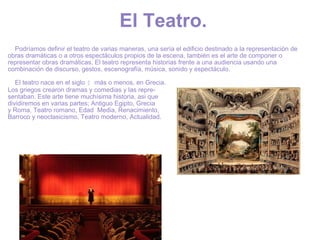 El Teatro.        Podríamos definir el teatro de varias maneras, una sería el edificio destinado a la representación de obras dramáticas o a otros espectáculos propios de la escena, también es el arte de componer o representar obras dramáticas. El teatro representa historias frente a una audiencia usando una combinación de discurso, gestos, escenografía, música, sonido y espectáculo.        El teatro nace en el siglo  I  más o menos, en Grecia.  Los griegos crearon dramas y comedias y las repre- sentaban. Este arte tiene muchísima historia, asi que  dividiremos en varias partes; Antiguo Egipto , Grecia  y Roma, Teatro romano, Edad  Media, Renacimiento,  Barroco y neoclasicismo, Teatro moderno, Actualidad. 