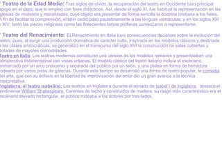 * Teatro de la Edad Media:  Tras siglos de olvido, la recuperación del teatro en Occidente tuvo principal apoyo en el  clero , que lo empleó con fines didácticos. Así, desde el siglo XI, fue habitual la representación en las iglesias de  misterios  y  moralidades , cuyo objeto era presentar de forma sencilla la doctrina cristiana a los fieles. A fin de facilitar la comprensión, el latín   cedió paso paulatinamente a las lenguas vernáculas, y en los siglos XIII y XIV, tanto las piezas religiosas como las florecientes farsas profanas comenzaron a representarse.   * Teatro del Renacimiento:  El Renacimiento   en Italia tuvo consecuencias decisivas sobre la evolución del teatro, pues, al surgir una producción dramática de carácter culto, inspirada en los modelos clásicos y destinada a las clases aristocráticas, se generalizó en el transcurso del siglo XVI la construcción de salas cubiertas y dotadas de mayores comodidades. Teatro en Italia : Los teatros modernos constituían una version de los modelos romanos y presentaaban una persperctiva tridimensional con vistas urbanas. El modelo clásico del teatro italiano incluía el escenario, enmarcado por un arco proscenio y separado del público por un telón, y una platea en forma de herradura rodeada por varios pisos de galerías. Durante este tiempo se desarrolló una forma de teatro popular, la  comedia  del arte, que con su énfasis en la libertad de improvisación del actor dio un gran avance a la técnica interpretativa.    I nglaterra: el teatro isabelino:  Los teatros en Inglaterra durante el reinado de  Isabel I de Inglaterra ,  destacó el londinense  William Shakespeare . Carentes de techo y construidos de madera, su rasgo más característico era el escenario elevado rectangular, el público rodeaba a los actores por tres lados. 