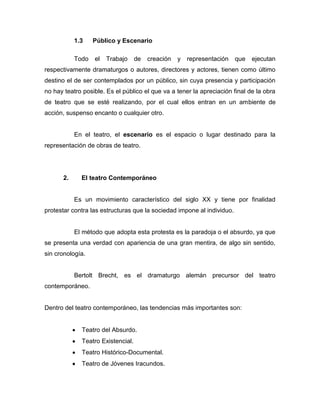 1.3    Público y Escenario

            Todo   el   Trabajo     de   creación   y   representación   que   ejecutan
respectivamente dramaturgos o autores, directores y actores, tienen como último
destino el de ser contemplados por un público, sin cuya presencia y participación
no hay teatro posible. Es el público el que va a tener la apreciación final de la obra
de teatro que se esté realizando, por el cual ellos entran en un ambiente de
acción, suspenso encanto o cualquier otro.


            En el teatro, el escenario es el espacio o lugar destinado para la
representación de obras de teatro.




       2.     El teatro Contemporáneo


            Es un movimiento característico del siglo XX y tiene por finalidad
protestar contra las estructuras que la sociedad impone al individuo.


            El método que adopta esta protesta es la paradoja o el absurdo, ya que
se presenta una verdad con apariencia de una gran mentira, de algo sin sentido,
sin cronología.


            Bertolt Brecht, es el dramaturgo alemán precursor del teatro
contemporáneo.


Dentro del teatro contemporáneo, las tendencias más importantes son:


              Teatro del Absurdo.
              Teatro Existencial.
              Teatro Histórico-Documental.
              Teatro de Jóvenes Iracundos.
 