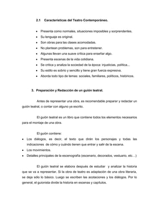2.1     Características del Teatro Contemporáneo.


                Presenta como normales, situaciones imposibles y sorprendentes.
                Su lenguaje es original.
                Son obras para las clases acomodadas.
                No plantean problemas, son para entretener.
                Algunas llevan una suave crítica para enseñar algo.
                Presenta escenas de la vida cotidiana.
                Se critica y analiza la sociedad de la época: injusticias, política...
                Su estilo es sobrio y sencillo y tiene gran fuerza expresiva.
                Aborda todo tipo de temas: sociales, familiares, políticos, históricos.



       3. Preparación y Redacción de un guión teatral.


           Antes de representar una obra, es recomendable preparar y redactar un
guión teatral, o contar con alguno ya escrito.


           El guión teatral es un libro que contiene todos los elementos necesarios
para el montaje de una obra.


           El guión contiene:
   Los diálogos, es decir, el texto que dirán los personajes y todas las
   indicaciones de cómo y cuándo tienen que entrar y salir de la escena.
   Los movimientos.
   Detalles principales de la escenografía (escenario, decorados, vestuario, etc…)


           El guión teatral se elabora después de estudiar y analizar la historia
que se va a representar. Si la obra de teatro es adaptación de una obra literaria,
se deja sólo lo básico. Luego se escriben las acotaciones y los diálogos. Por lo
general, el guionista divide la historia en escenas y capítulos.
 