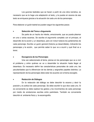 Los guiones teatrales que se hacen a partir de una obra narrativa, es
necesario que se le haga una adaptación al texto, y la puesta en escena de ese
texto se enriquece gracias a la actuación de cada uno de los personajes.


Para elaborar un guión teatral se pueden seguir los siguientes pasos:


          Selección del Tema o Argumento
          Se parte de un hecho de interés, emocionante, que se pueda plasmar
en una o varias escenas. Se escribe el argumento completo con el principio, el
desarrollo de la acción y un desenlace, pero sin incluir todavía los parlamentos de
cada personaje. Escribe un guión general (historia ya desarrollada), indicando los
personajes y la acción, que permita saber lo que va a ocurrir y qué final va a
tener.


          Escogencia de los Personajes
          Una vez seleccionado el tema, piensa en los personajes que va a vivir
el problema y entre quiénes se va a desarrollar la situación hasta llegar al
desenlace. Es necesario definir las características personales de cada uno, las
peculiaridades que lo diferencian de los demás y asignarles papeles distintos. La
representación de los personajes debe estar de acuerdo con el tema escogido.


          Redacción de Diálogos
          En la redacción del diálogo se debe describir la escena y decir la
posición y la actitud de cada personaje. Se debe escribir lo que dice cada uno. Si
es conveniente se debe explicar los gestos y los movimientos de cada personaje
por medio de anotaciones escritas entre paréntesis. También es conveniente
describir el ambiente físico y la escenografía.
 