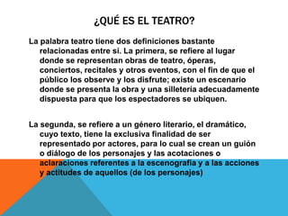 ¿QUÉ ES EL TEATRO?
La palabra teatro tiene dos definiciones bastante
   relacionadas entre sí. La primera, se refiere al lugar
   donde se representan obras de teatro, óperas,
   conciertos, recitales y otros eventos, con el fin de que el
   público los observe y los disfrute; existe un escenario
   donde se presenta la obra y una silletería adecuadamente
   dispuesta para que los espectadores se ubiquen.


La segunda, se refiere a un género literario, el dramático,
   cuyo texto, tiene la exclusiva finalidad de ser
   representado por actores, para lo cual se crean un guión
   o diálogo de los personajes y las acotaciones o
   aclaraciones referentes a la escenografía y a las acciones
   y actitudes de aquellos (de los personajes)
 