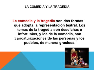 LA COMEDIA Y LA TRAGEDIA


La comedia y la tragedia son dos formas
 que adopta la representación teatral. Los
   temas de la tragedia son desdichas e
    infortunios, y los de la comedia, son
 caricaturizaciones de las personas y los
        pueblos, de manera graciosa.
 