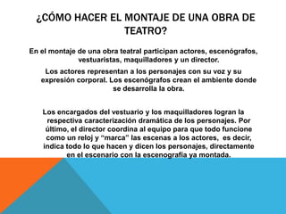 ¿CÓMO HACER EL MONTAJE DE UNA OBRA DE
                 TEATRO?
En el montaje de una obra teatral participan actores, escenógrafos,
              vestuaristas, maquilladores y un director.
    Los actores representan a los personajes con su voz y su
   expresión corporal. Los escenógrafos crean el ambiente donde
                        se desarrolla la obra.


   Los encargados del vestuario y los maquilladores logran la
    respectiva caracterización dramática de los personajes. Por
    último, el director coordina al equipo para que todo funcione
    como un reloj y “marca” las escenas a los actores, es decir,
   indica todo lo que hacen y dicen los personajes, directamente
          en el escenario con la escenografía ya montada.
 