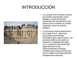 INTRODUCCIÓN
      ●   Los actores eran siempre varones,
          que podían representar varios
          papeles, incluso femeninos,
          cambiando de indumentaria y de
          peluca (en la comedia no usaban
          máscaras como los actores
          griegos).
      ●   Los primeros teatros aparecieron
          en el siglo III a.C., pero eran
          estructuras provisionales
          levantadas para cada ocasión. Los
          primeros edificios de piedra se
          erigieron a mediados del siglo I
          a.C. La práctica eliminación del
          papel del coro en las
          representaciones romanas,
          conllevó que la zona semicircular
          que le estaba reservada quedase
          notablemente reducida.
 