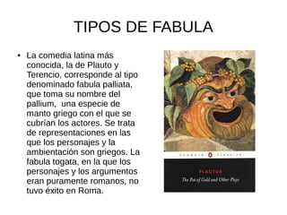 TIPOS DE FABULA
●   La comedia latina más
    conocida, la de Plauto y
    Terencio, corresponde al tipo
    denominado fabula palliata,
    que toma su nombre del
    pallium, una especie de
    manto griego con el que se
    cubrían los actores. Se trata
    de representaciones en las
    que los personajes y la
    ambientación son griegos. La
    fabula togata, en la que los
    personajes y los argumentos
    eran puramente romanos, no
    tuvo éxito en Roma.
 